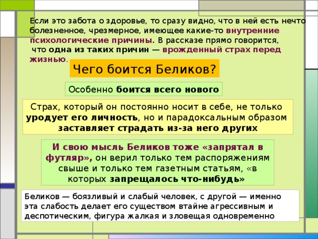 Если это забота о здоровье, то сразу видно, что в ней есть нечто болезненное, чрезмерное, имеющее какие-то внутренние психологические причины. В рассказе прямо говорится,  что одна из таких причин — врожденный страх перед жизнью . Чего боится Беликов? Особенно боится всего нового Страх, который он постоянно носит в себе, не только уродует его личность , но и парадоксальным образом заставляет страдать из-за него других И свою мысль Беликов тоже «запрятал в футляр», он верил только тем распоряжениям свыше и только тем газетным статьям, «в которых запрещалось что-нибудь»  Беликов — боязливый и слабый человек, с другой — именно эта слабость делает его существом втайне агрессивным и деспотическим, фигура жалкая и зловещая одновременно