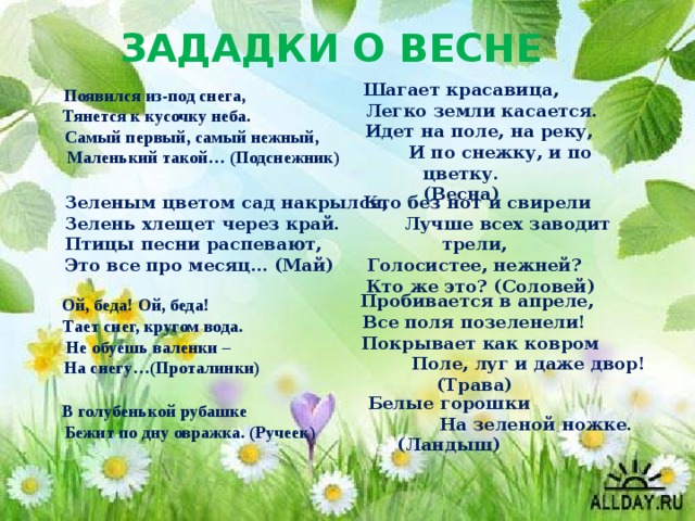 ЗАДАДКИ О ВЕСНЕ Шагает красавица,  Легко земли касается.  Идет на поле, на реку,  И по снежку, и по цветку. (Весна) Появился из-под снега,  Тянется к кусочку неба.  Самый первый, самый нежный,  Маленький такой… (Подснежник)   Зеленым цветом сад накрылся,  Зелень хлещет через край.  Птицы песни распевают,  Это все про месяц… (Май)  Кто без нот и свирели  Лучше всех заводит трели, Голосистее, нежней?  Кто же это? (Соловей)    Пробивается в апреле, Все поля позеленели!  Покрывает как ковром  Поле, луг и даже двор! (Трава)   Ой, беда! Ой, беда!  Тает снег, кругом вода.  Не обуешь валенки –  На снегу…(Проталинки) Белые горошки  На зеленой ножке. (Ландыш) В голубенькой рубашке  Бежит по дну овражка. (Ручеек)