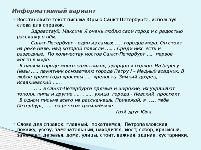 Информативный вариант   Восстановите текст письма Юры о Санкт-Петербурге, используя слова для справок.  Здравствуй, Максим! Я очень люблю свой город и с радостью расскажу о нём.  Санкт-Петербург - один из самых ….. городов мира. Он стоит на реке Неве, над которой повисли ….. . Среди них есть и разводные. По количеству мостов Санкт-Петербург ….. первое место в мире.  В нашем городе много памятников, дворцов и парков. На берегу Невы ….. памятник основателю города Петру I – Медный всадник. В любое время года красивы ….. крепость, Зимний дворец, Исаакиевский ….. . … .. в Санкт-Петербурге прямые и широкие, их украшают тополя, липы и другие ..... . ..... улица города - Невский проспект.  В одном письме всего не расскажешь. Приезжай, я …... тебе Петербург, ….. на речном трамвайчике.  Твой друг Юра.  