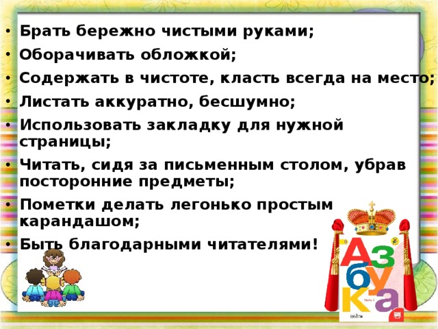 Брать бережно чистыми руками; Оборачивать обложкой; Содержать в чистоте, класть всегда на место; Листать аккуратно, бесшумно; Использовать закладку для нужной страницы; Читать, сидя за письменным столом, убрав посторонние предметы; Пометки делать легонько простым карандашом; Быть благодарными читателями!