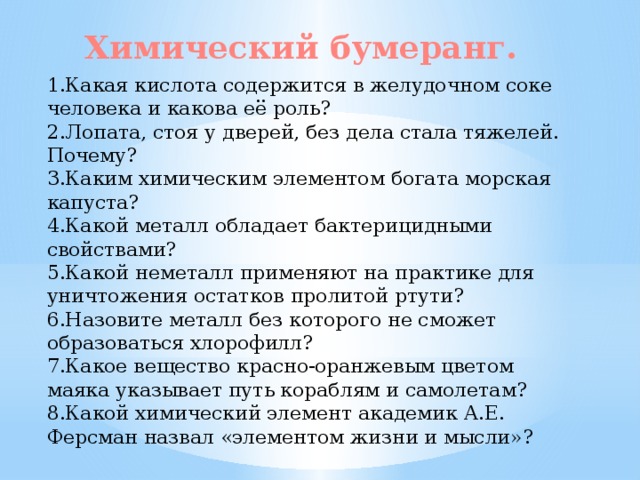 Химический бумеранг. 1.Какая кислота содержится в желудочном соке человека и какова её роль? 2.Лопата, стоя у дверей, без дела стала тяжелей. Почему? 3.Каким химическим элементом богата морская капуста? 4.Какой металл обладает бактерицидными свойствами? 5.Какой неметалл применяют на практике для уничтожения остатков пролитой ртути? 6.Назовите металл без которого не сможет образоваться хлорофилл? 7.Какое вещество красно-оранжевым цветом маяка указывает путь кораблям и самолетам? 8.Какой химический элемент академик А.Е. Ферсман назвал «элементом жизни и мысли»?