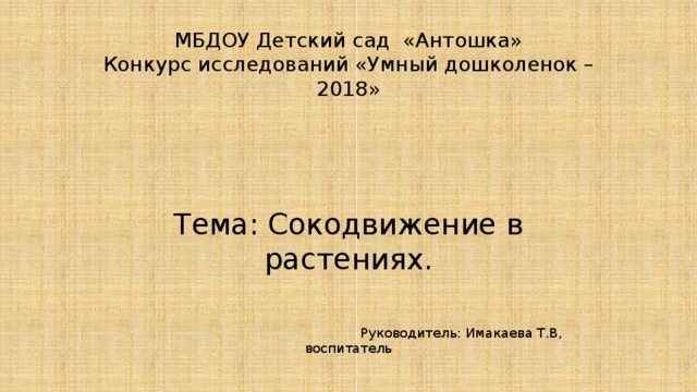 МБДОУ Детский сад «Антошка»  Конкурс исследований «Умный дошколенок – 2018»      Тема: Сокодвижение в растениях.  Руководитель: Имакаева Т.В, воспитатель 2018г      