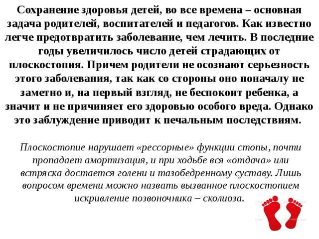 Сохранение здоровья детей, во все времена – основная задача родителей, воспитателей и педагогов. Как известно легче предотвратить заболевание, чем лечить. В последние годы увеличилось число детей страдающих от плоскостопия. Причем родители не осознают серьезность этого заболевания, так как со стороны оно поначалу не заметно и, на первый взгляд, не беспокоит ребенка, а значит и не причиняет его здоровью особого вреда. Однако это заблуждение приводит к печальным последствиям.   Плоскостопие нарушает «рессорные» функции стопы, почти пропадает амортизация, и при ходьбе вся «отдача» или встряска достается голени и тазобедренному суставу. Лишь вопросом времени можно назвать вызванное плоскостопием искривление позвоночника – сколиоза.