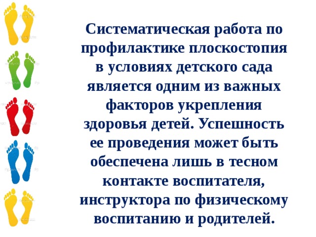 Систематическая работа по профилактике плоскостопия в условиях детского сада является одним из важных факторов укрепления здоровья детей. Успешность ее проведения может быть обеспечена лишь в тесном контакте воспитателя, инструктора по физическому воспитанию и родителей.