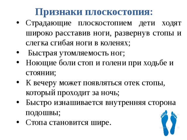 Признаки плоскостопия: Страдающие плоскостопием дети ходят широко расставив ноги, развернув стопы и слегка сгибая ноги в коленях;  Быстрая утомляемость ног; Ноющие боли стоп и голени при ходьбе и стоянии; К вечеру может появляться отек стопы, который проходит за ночь; Быстро изнашивается внутренняя сторона подошвы; Стопа становится шире. Страдающие плоскостопием дети ходят широко расставив ноги, развернув стопы и слегка сгибая ноги в коленях;  Быстрая утомляемость ног; Ноющие боли стоп и голени при ходьбе и стоянии; К вечеру может появляться отек стопы, который проходит за ночь; Быстро изнашивается внутренняя сторона подошвы; Стопа становится шире.