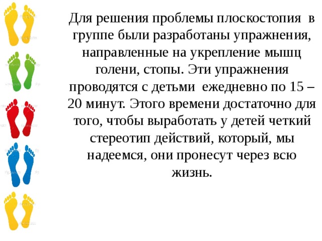 Для решения проблемы плоскостопия в группе были разработаны упражнения, направленные на укрепление мышц голени, стопы. Эти упражнения проводятся с детьми ежедневно по 15 – 20 минут. Этого времени достаточно для того, чтобы выработать у детей четкий стереотип действий, который, мы надеемся, они пронесут через всю жизнь.