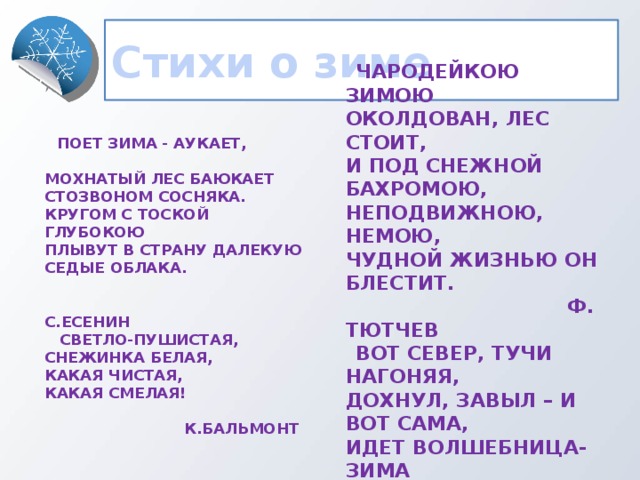 Стихи о зиме  Поет зима - аукает,  Мохнатый лес баюкает  Стозвоном сосняка.  Кругом с тоской глубокою  Плывут в страну далекую  Седые облака.  Чародейкою Зимою  Околдован, лес стоит,  И под снежной бахромою,  Неподвижною, немою,  Чудной жизнью он блестит.  С.Есенин  Ф. Тютчев  Светло-пушистая,  Снежинка белая,  Какая чистая,  Какая смелая!  Вот север, тучи нагоняя,  Дохнул, завыл – и вот сама,  Идет волшебница-зима  К.Бальмонт   А. Пушкин