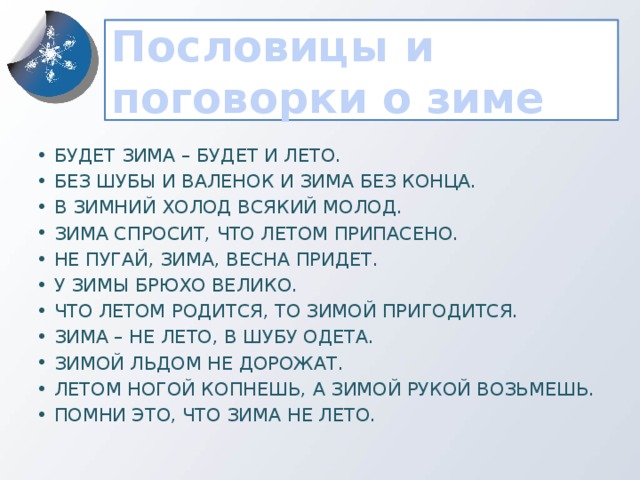 Пословицы и поговорки о зиме Будет зима – будет и лето. Без шубы и валенок и зима без конца. В зимний холод всякий молод. Зима спросит, что летом припасено. Не пугай, зима, весна придет. У зимы брюхо велико. Что летом родится, то зимой пригодится. Зима – не лето, в шубу одета. Зимой льдом не дорожат. Летом ногой копнешь, а зимой рукой возьмешь. Помни это, что зима не лето.