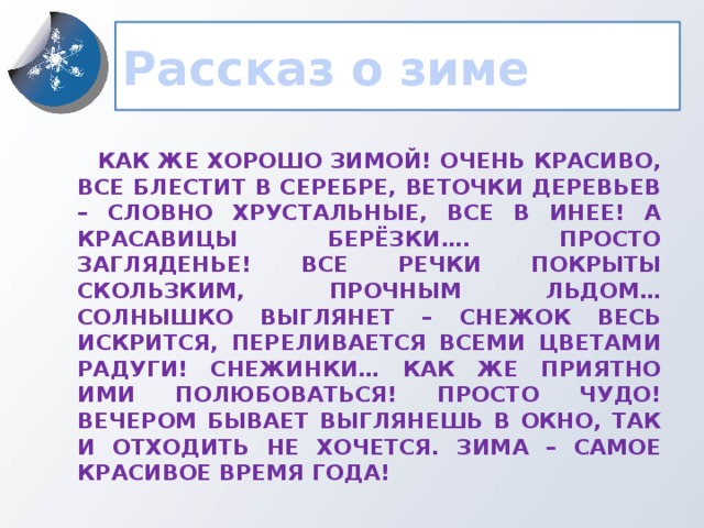 Рассказ о зиме  Как же хорошо зимой! Очень красиво, все блестит в серебре, веточки деревьев – словно хрустальные, все в инее! А красавицы берёзки…. Просто загляденье! Все речки покрыты скользким, прочным льдом… Солнышко выглянет – Снежок весь искрится, переливается всеми цветами радуги! Снежинки… как же приятно ими полюбоваться! Просто чудо! Вечером бывает выглянешь в окно, так и отходить не хочется. Зима – самое красивое время года!