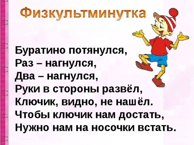 Буратино потянулся,  Раз – нагнулся,  Два – нагнулся,  Руки в стороны развёл,  Ключик, видно, не нашёл.  Чтобы ключик нам достать,  Нужно нам на носочки встать.