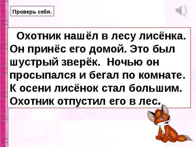 Проверь себя .  Охотник нашёл в лесу лисёнка. Он принёс его домой. Это был шустрый зверёк. Ночью он просыпался и бегал по комнате. К осени лисёнок стал большим. Охотник отпустил его в лес .