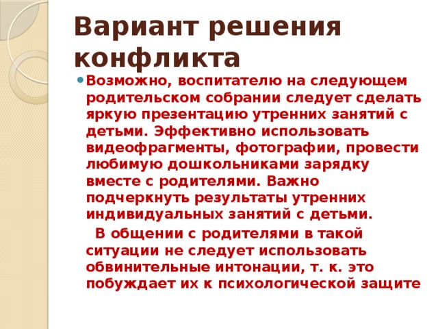 Вариант решения конфликта Возможно, воспитателю на следующем родительском собрании следует сделать яркую презентацию утренних занятий с детьми. Эффективно использовать видеофрагменты, фотографии, провести любимую дошкольниками зарядку вместе с родителями. Важно подчеркнуть результаты утренних индивидуальных занятий с детьми.  В общении с родителями в такой ситуации не следует использовать обвинительные интонации, т. к. это побуждает их к психологической защите