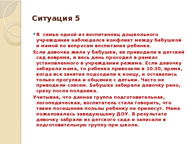 Ситуация 5 В семье одной из воспитанниц дошкольного учреждения наблюдался конфликт между бабушкой и мамой по вопросам воспитания ребенка. Если девочка жила у бабушки, ее приводили в детский сад вовремя, и весь день проходил в рамках установленного в учреждении режима. Если девочку забирала мама, то ребенка привозили в 10.30, время, когда все занятия подходили к концу, и оставались только прогулка и общение с детьми. Часто не приводили совсем. Бабушка забирала девочку рано, сразу после полдника. Учитывая, что данная группа подготовительная, логопедическая, воспитатель стала говорить, что такие посещения пользы ребенку не принесут. Мама пожаловалась заведующему ДОУ. В результате девочку забрали из детского сада и записали в подготовительную группу при школе.