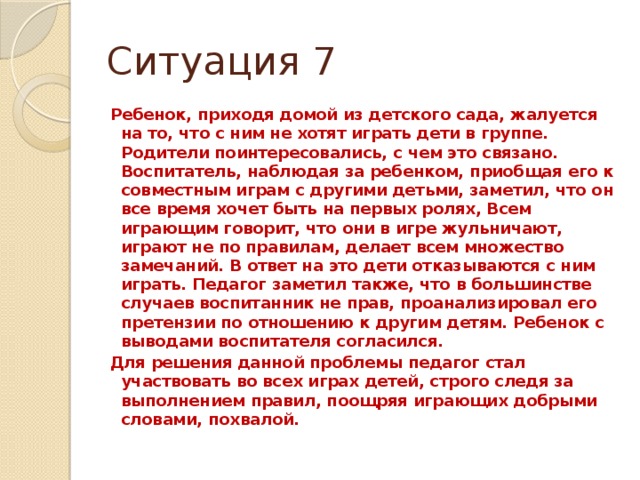 Ситуация 7 Ребенок, приходя домой из детского сада, жалуется на то, что с ним не хотят играть дети в группе. Родители поинтересовались, с чем это связано. Воспитатель, наблюдая за ребенком, приобщая его к совместным играм с другими детьми, заметил, что он все время хочет быть на первых ролях, Всем играющим говорит, что они в игре жульничают, играют не по правилам, делает всем множество замечаний. В ответ на это дети отказываются с ним играть. Педагог заметил также, что в большинстве случаев воспитанник не прав, проанализировал его претензии по отношению к другим детям. Ребенок с выводами воспитателя согласился. Для решения данной проблемы педагог стал участвовать во всех играх детей, строго следя за выполнением правил, поощряя играющих добрыми словами, похвалой.