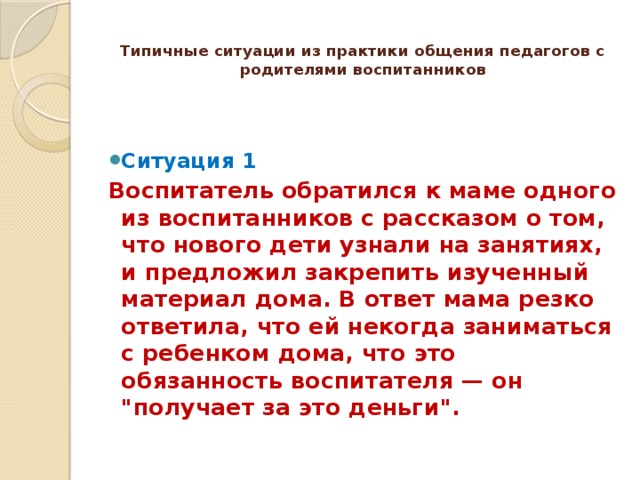 Типичные ситуации из практики общения педагогов с родителями воспитанников   Ситуация 1 Воспитатель обратился к маме одного из воспитанников с рассказом о том, что нового дети узнали на занятиях, и предложил закрепить изученный материал дома. В ответ мама резко ответила, что ей некогда заниматься с ребенком дома, что это обязанность воспитателя — он 