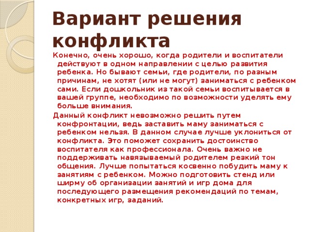 Вариант решения конфликта Конечно, очень хорошо, когда родители и воспитатели действуют в одном направлении с целью развития ребенка. Но бывают семьи, где родители, по разным причинам, не хотят (или не могут) заниматься с ребенком сами. Если дошкольник из такой семьи воспитывается в вашей группе, необходимо по возможности уделять ему больше внимания. Данный конфликт невозможно решить путем конфронтации, ведь заставить маму заниматься с ребенком нельзя. В данном случае лучше уклониться от конфликта. Это поможет сохранить достоинство воспитателя как профессионала. Очень важно не поддерживать навязываемый родителем резкий тон общения. Лучше попытаться косвенно побудить маму к занятиям с ребенком. Можно подготовить стенд или ширму об организации занятий и игр дома для последующего размещения рекомендаций по темам, конкретных игр, заданий.