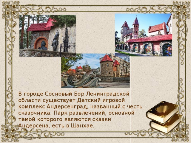 В городе Сосновый Бор Ленинградской области существует Детский игровой комплекс Андерсенград, названный с честь сказочника. Парк развлечений, основной темой которого являются сказки Андерсена, есть в Шанхае.