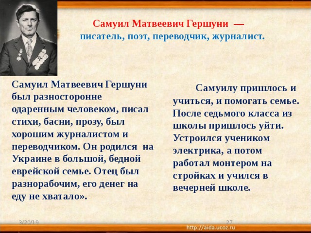 Самуил Матвеевич Гершуни  —  писатель, поэт, переводчик, журналист.  Самуилу пришлось и учиться, и помогать семье. После седьмого класса из школы пришлось уйти. Устроился учеником электрика, а потом работал монтером на стройках и учился в вечерней школе.   Самуил Матвеевич Гершуни был разносторонне одаренным человеком, писал стихи, басни, прозу, был хорошим журналистом и переводчиком. Он родился на Украине в большой, бедной еврейской семье. Отец был разнорабочим, его денег на еду не хватало». 3/20/19