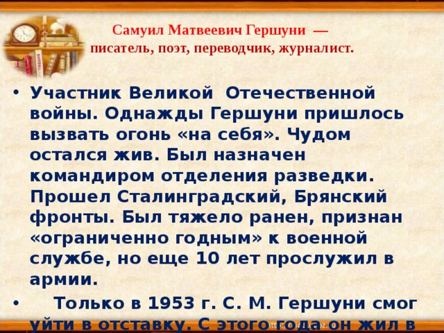 Самуил Матвеевич Гершуни  —  писатель, поэт, переводчик, журналист.  Участник Великой Отечественной войны. Однажды Гершуни пришлось вызвать огонь «на себя». Чудом остался жив. Был назначен командиром отделения разведки. Прошел Сталинградский, Брянский фронты. Был тяжело ранен, признан «ограниченно годным» к военной службе, но еще 10 лет прослужил в армии.     Только в 1953 г. С. М. Гершуни смог уйти в отставку. С этого года он жил в Челябинске.