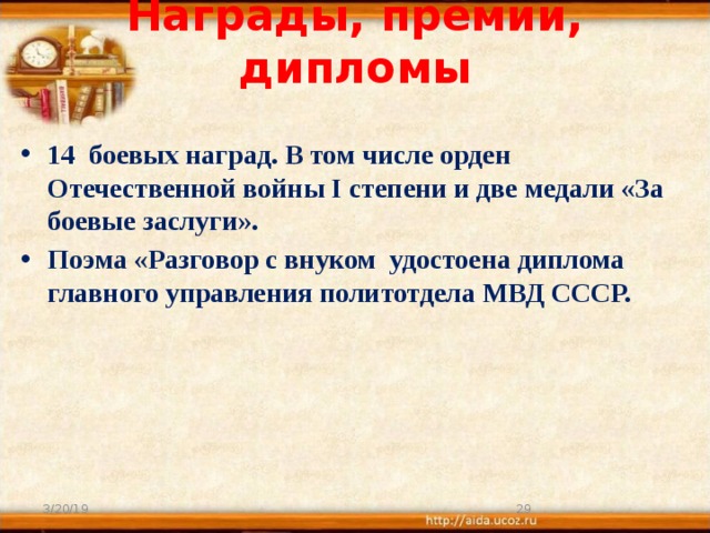 Награды, премии, дипломы    14 боевых наград. В том числе орден Отечественной войны I степени и две медали «За боевые заслуги». Поэма «Разговор с внуком удостоена диплома главного управления политотдела МВД СССР.  3/20/19