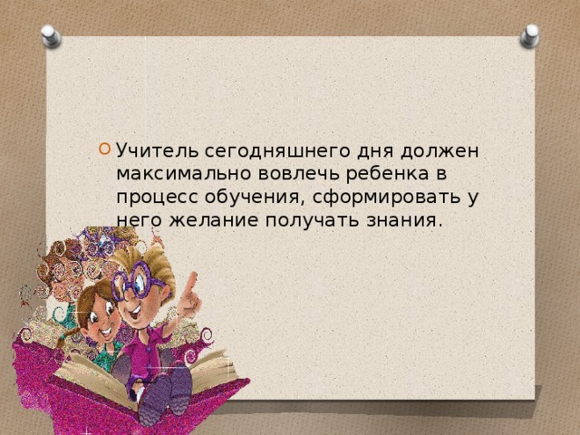 Учитель сегодняшнего дня должен максимально вовлечь ребенка в процесс обучения, сформировать у него желание получать знания.