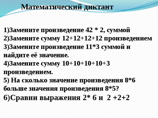 Математический диктант 1)Замените произведение 42 * 2, суммой 2)Замените сумму 12+12+12+12 произведением 3)Замените произведение 11*3 суммой и найдите её значение. 4)Замените сумму 10+10+10+10+3 произведением. 5) На сколько значение произведения 8*6 больше значения произведения 8*5? 6)Сравни выражения 2* 6 и 2 +2+2