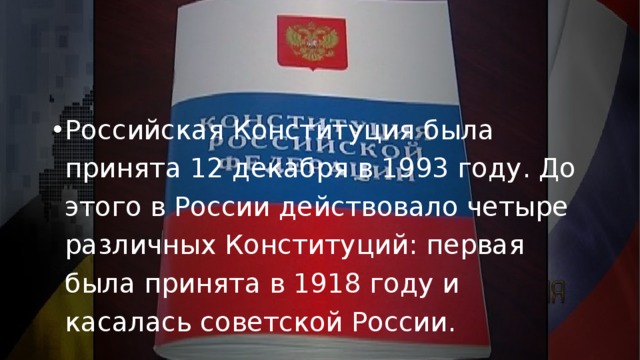 Российская Конституция была принята 12 декабря в 1993 году. До этого в России действовало четыре различных Конституций: первая была принята в 1918 году и касалась советской России.