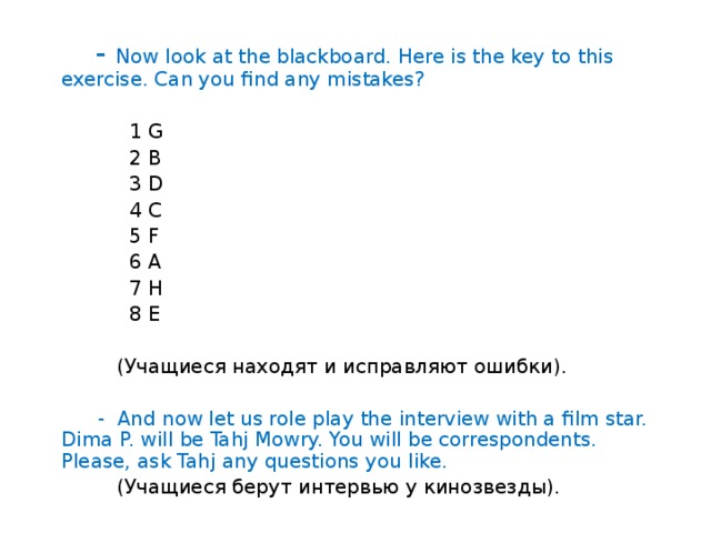 - Match the names with the professions:  William Wallace a film star  Steven Spielberg a bard  Vladimir Vysotsky a writer  Rudyard Kipling a warrior  Audrey Hepburn a film maker  Beethoven an astronaut  Valentina Tereshkova a composer  Nikolay Tsiskaridze a politician  Vladimir Putin a ballet dancer  6. Проверка домашнего задания.  Импровизированное интервью с кинозвездой.  ( Слайд № 4)  - Let us check your home task up. Open your Reader books, page 80, exercise 4. The text is about a boy. What is his name? Where is he from? How old is he? What is he?