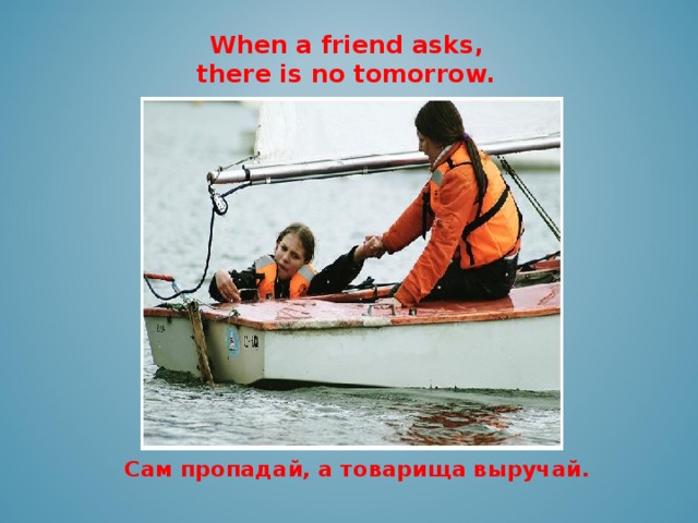 When a friend asks, there is no tomorrow.    Сам пропадай, а товарища выручай.