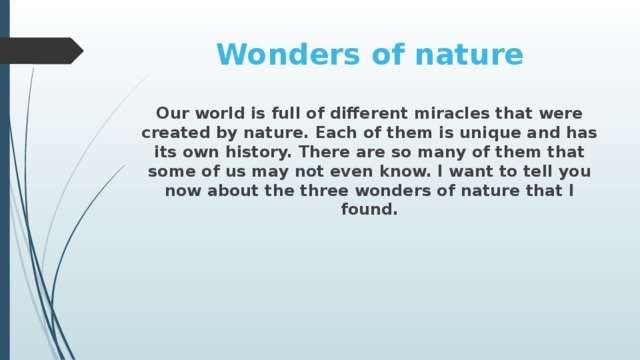 Wonders of nature Our world is full of different miracles that were created by nature. Each of them is unique and has its own history. There are so many of them that some of us may not even know. I want to tell you now about the three wonders of nature that I found.
