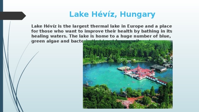 Lake Hévíz, Hungary Lake Hévíz is the largest thermal lake in Europe and a place for those who want to improve their health by bathing in its healing waters. The lake is home to a huge number of blue, green algae and bacteria that treat human ailments.