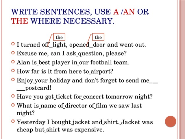 Write sentences, use  a  / an or  the where necessary. I turned off  light, opened  door and went out. Excuse me, can I ask  question, please? Alan is  best player in  our football team. How far is it from here to  airport? Enjoy  your holiday and don’t forget to send me_  postcard! Have you got  ticket for  concert tomorrow night? What is  name of  director of  film we saw last night? Yesterday I bought  jacket and  shirt.  Jacket was cheap but  shirt was expensive. the the