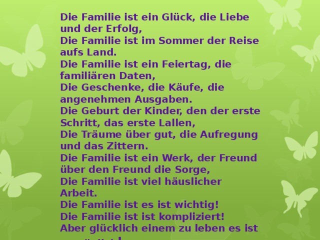 Die Familie ist ein Glück, die Liebe und der Erfolg, Die Familie ist im Sommer der Reise aufs Land. Die Familie ist ein Feiertag, die familiären Daten, Die Geschenke, die Käufe, die angenehmen Ausgaben. Die Geburt der Kinder, den der erste Schritt, das erste Lallen, Die Träume über gut, die Aufregung und das Zittern. Die Familie ist ein Werk, der Freund über den Freund die Sorge, Die Familie ist viel häuslicher Arbeit. Die Familie ist es ist wichtig! Die Familie ist ist kompliziert! Aber glücklich einem zu leben es ist unmöglich !