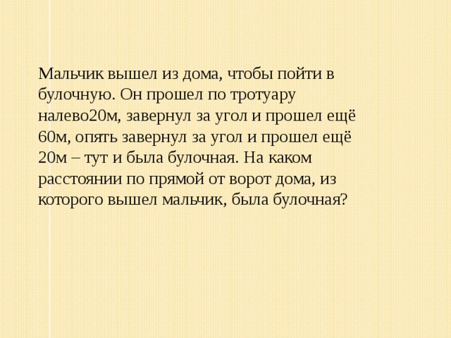 Мальчик вышел из дома, чтобы пойти в булочную. Он прошел по тротуару налево20м, завернул за угол и прошел ещё 60м, опять завернул за угол и прошел ещё 20м – тут и была булочная. На каком расстоянии по прямой от ворот дома, из которого вышел мальчик, была булочная?