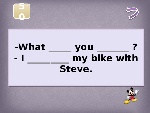 50  -What _____ you _______ ? - I _________ my bike with Steve.