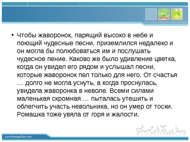 Чтобы жаворонок, парящий высоко в небе и поющий чудесные песни, приземлился недалеко и он могла бы полюбоваться им и послушать чудесное пение. Каково же было удивление цветка, когда он увидел его рядом и услышал песни, которые жаворонок пел только для него. От счастья … долго не могла уснуть, а когда проснулась, увидела жаворонка в неволе. Всеми силами маленькая скромная … пыталась утешить и облегчить участь невольника, но он умер от тоски. Ромашка тоже увяла от горя и жалости.