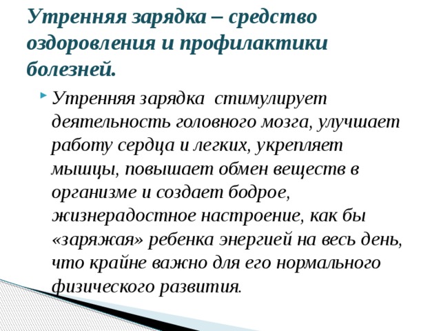 Утренняя зарядка – средство оздоровления и профилактики болезней. Утренняя зарядка стимулирует деятельность головного мозга, улучшает работу сердца и легких, укрепляет мышцы, повышает обмен веществ в организме и создает бодрое, жизнерадостное настроение, как бы «заряжая» ребенка энергией на весь день, что крайне важно для его нормального физического развития.