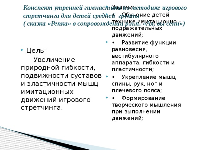 Конспект утренней гимнастики по методике игрового стретчинга для детей средней группы  ( сказка «Репка» в сопровождении р.н.п. «Ах, вы сени»)   Задачи: •  Обучение детей технике имитационно – подражательных движений; •  Развитие функции равновесия, вестибулярного аппарата, гибкости и пластичности; •  Укрепление мышц спины, рук, ног и плечевого пояса; •  Формирование творческого мышления при выполнении движений; Цель:  Увеличение природной гибкости, подвижности суставов и эластичности мышц имитационных движений игрового стретчинга.