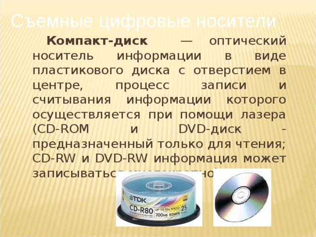 Съемные цифровые носители Компакт-диск — оптический носитель информации в виде пластикового диска с отверстием в центре, процесс записи и считывания информации которого осуществляется при помощи лазера ( CD - ROM и DVD -диск - предназначенный только для чтения; CD - RW и DVD - RW информация может записываться многократно).