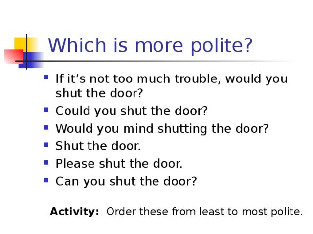 Which is more polite? If it’s not too much trouble, would you shut the door? Could you shut the door? Would you mind shutting the door? Shut the door. Please shut the door. Can you shut the door? Activity: Order these from least to most polite.