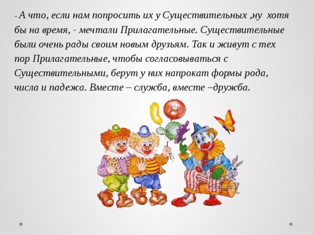 - А что, если нам попросить их у Существительных ,ну хотя бы на время, - мечтали Прилагательные. Существительные были очень рады своим новым друзьям. Так и живут с тех пор Прилагательные, чтобы согласовываться с Существительными, берут у них напрокат формы рода, числа и падежа. Вместе – служба, вместе –дружба.