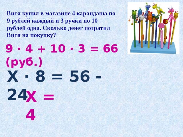 Витя купил в магазине 4 карандаша по 9 рублей каждый и 3 ручки по 10 рублей одна. Сколько денег потратил Витя на покупку? 9 · 4 + 10 · 3 = 66 (руб.) Х · 8 = 56 - 24 Х = 4