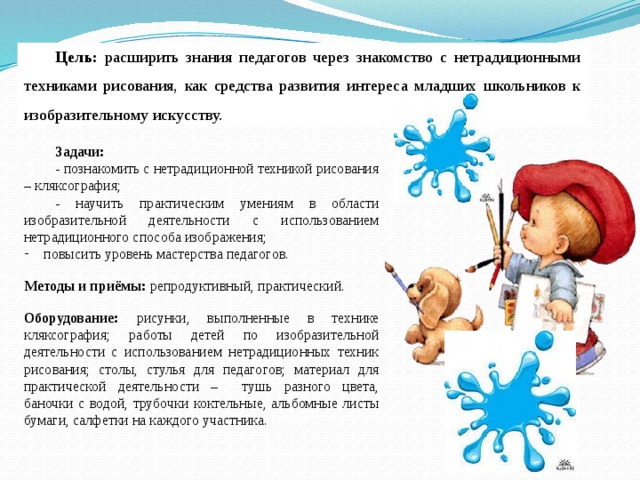 Цель: расширить знания педагогов через знакомство с нетрадиционными техниками рисования, как средства развития интереса младших школьников к изобразительному искусству. Задачи: - познакомить с нетрадиционной техникой рисования – кляксография; - научить практическим умениям в области изобразительной деятельности с использованием нетрадиционного способа изображения; повысить уровень мастерства педагогов. Методы и приёмы: репродуктивный, практический. Оборудование: рисунки, выполненные в технике кляксография; работы детей по изобразительной деятельности с использованием нетрадиционных техник рисования; столы, стулья для педагогов; материал для практической деятельности – тушь разного цвета, баночки с водой, трубочки коктельные, альбомные листы бумаги, салфетки на каждого участника.