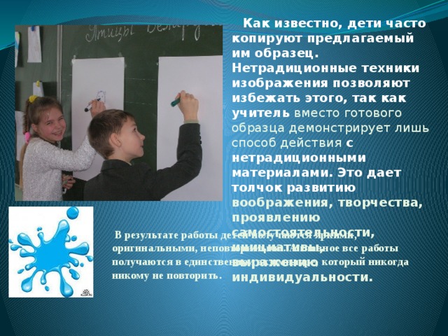 Как известно, дети часто копируют предлагаемый им образец. Нетрадиционные техники изображения позволяют избежать этого, так как учитель вместо готового образца демонстрирует лишь способ действия с нетрадиционными материалами. Это дает толчок развитию воображения, творчества, проявлению самостоятельности, инициативы, выражению индивидуальности.  В результате работы детей получаются яркими, оригинальными, неповторимыми. А главное все работы получаются в единственном экземпляре, который никогда никому не повторить.