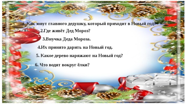 1 . Как зовут главного дедушку, который приходит в Новый год? 2.Где живёт Дед Мороз? 3.Внучка Деда Мороза. 4.Их принято дарить на Новый год. 5. Какое дерево наряжают на Новый год? 6. Что водят вокруг ёлки?