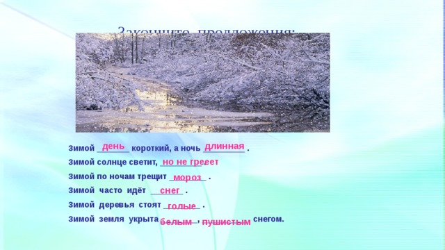 Закончите предложения: длинная день Зимой _______ короткий, а ночь _________ . Зимой солнце светит, _________ . Зимой по ночам трещит ________ . Зимой часто идёт _______ . Зимой деревья стоят ________ . Зимой земля укрыта ________, __________ снегом. но не грееет мороз снег голые белым пушистым