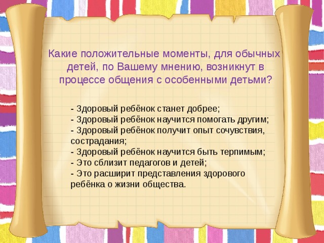 Какие положительные моменты, для обычных детей, по Вашему мнению, возникнут в процессе общения с особенными детьми? - Здоровый ребёнок станет добрее; - Здоровый ребёнок научится помогать другим; - Здоровый ребёнок получит опыт сочувствия, сострадания; - Здоровый ребёнок научится быть терпимым; - Это сблизит педагогов и детей; - Это расширит представления здорового ребёнка о жизни общества.       