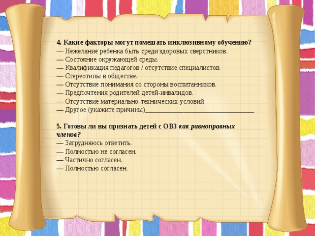 4. Какие факторы могут помешать инклюзивному обучению? — Нежелание ребенка быть среди здоровых сверстников. — Состояние окружающей среды. — Квалификация педагогов / отсутствие специалистов. — Стереотипы в обществе. — Отсутствие понимания со стороны воспитанников. — Предпочтения родителей детей-инвалидов. — Отсутствие материально-технических условий. — Другое (укажите причины)_______________________________   5. Готовы ли вы признать детей с ОВЗ  как равноправных членов? — Затрудняюсь ответить. — Полностью не согласен. — Частично согласен. — Полностью согласен.       