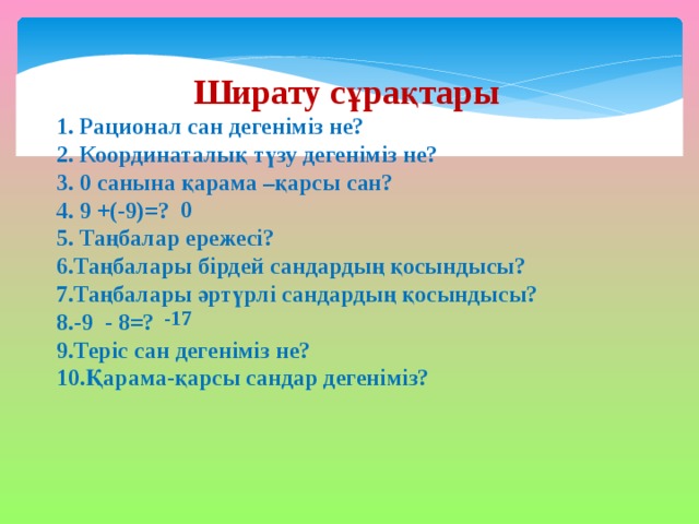 Ширату сұрақтары 1. Рационал сан дегеніміз не? 2. Координаталық түзу дегеніміз не? 3. 0 санына қарама –қарсы сан? 4. 9 +(-9)=? 5. Таңбалар ережесі? 6.Таңбалары бірдей сандардың қосындысы? 7.Таңбалары әртүрлі сандардың қосындысы? 8.-9 - 8=? 9.Теріс сан дегеніміз не? 10.Қарама-қарсы сандар дегеніміз?  0 -17