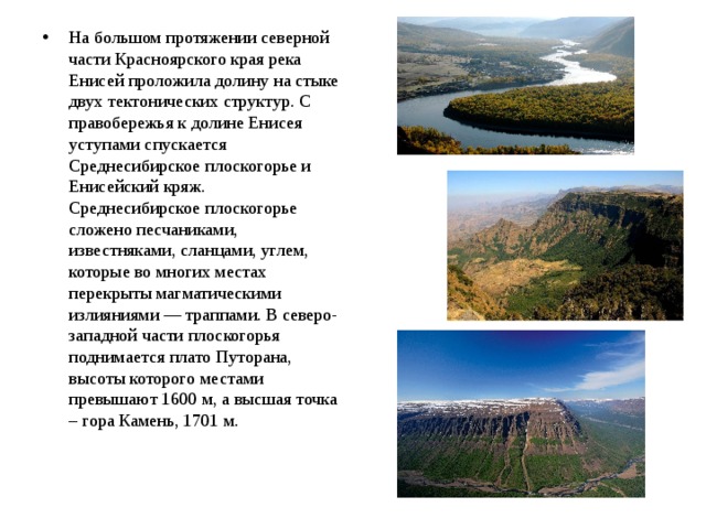 На большом протяжении северной части Красноярского края река Енисей проложила долину на стыке двух тектонических структур. С правобережья к долине Енисея уступами спускается Среднесибирское плоскогорье и Енисейский кряж. Среднесибирское плоскогорье сложено песчаниками, известняками, сланцами, углем, которые во многих местах перекрыты магматическими излияниями — траппами. В северо-западной части плоскогорья поднимается плато Путорана, высоты которого местами превышают 1600 м, а высшая точка – гора Камень, 1701 м.